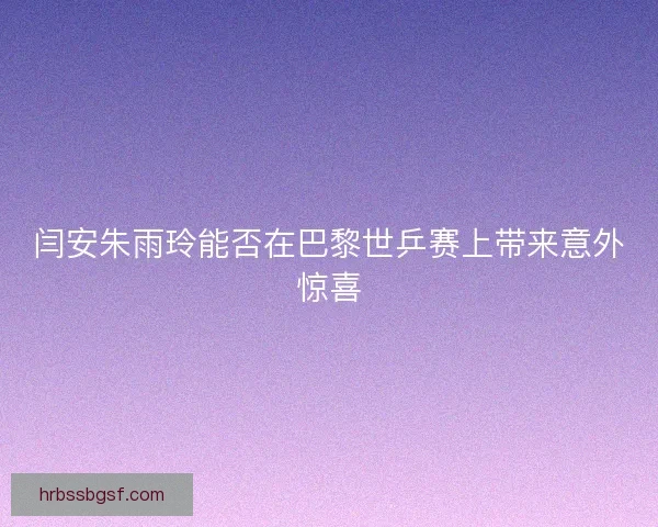 闫安朱雨玲能否在巴黎世乒赛上带来意外惊喜