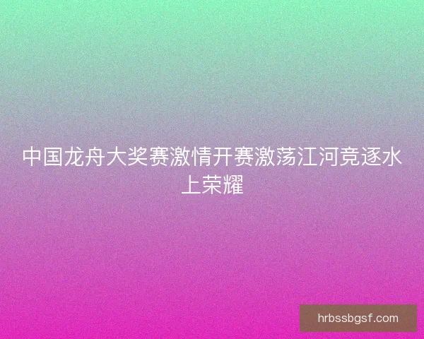 中国龙舟大奖赛激情开赛激荡江河竞逐水上荣耀