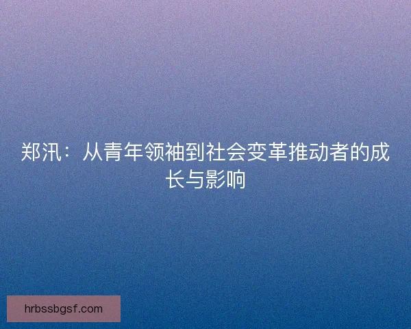 郑汛：从青年领袖到社会变革推动者的成长与影响