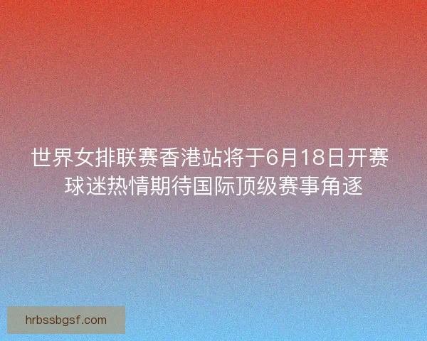 世界女排联赛香港站将于6月18日开赛 球迷热情期待国际顶级赛事角逐